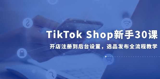 TikTok Shop新手30课，开店注册到后台设置，选品发布全流程教学 - 奉壹网创-奉壹网创