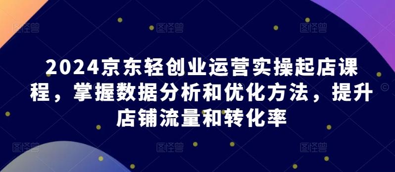 2024京东轻创业运营实操起店课程，掌握数据分析和优化方法，提升店铺流量和转化率 - 奉壹网创-奉壹网创