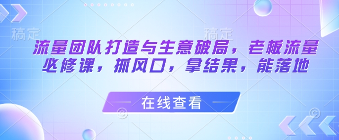 流量团队打造与生意破局，老板流量必修课，抓风口，拿结果，能落地 - 奉壹网创-奉壹网创
