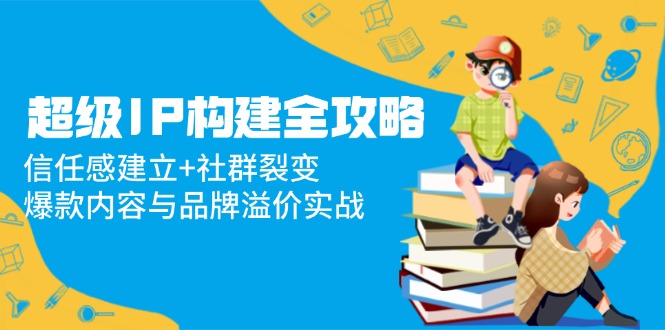 超级IP构建全攻略：信任感建立+社群裂变，爆款内容与品牌溢价实战 - 奉壹网创-奉壹网创