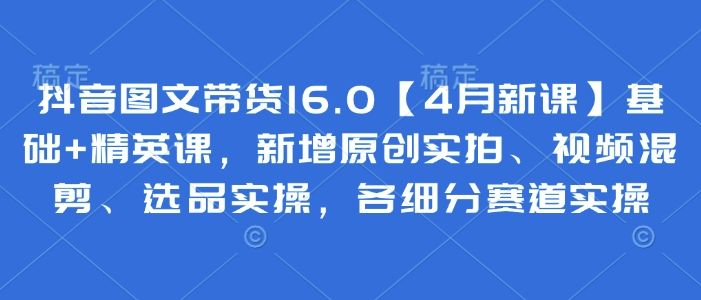 抖音图文带货16.0【4月新课】基础+精英课，新增原创实拍、视频混剪、选品实操，各细分赛道实操 - 奉壹网创-奉壹网创