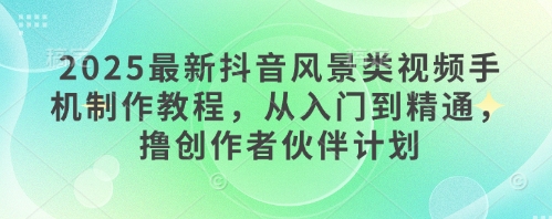 2025最新抖音风景类视频手机制作教程，从入门到精通，撸创作者伙伴计划 - 奉壹网创-奉壹网创