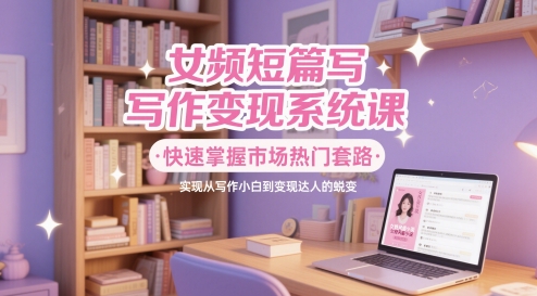 女频短篇写作变现系统课，快速掌握市场热门套路，实现从写作小白到变现达人的蜕变 - 奉壹网创-奉壹网创